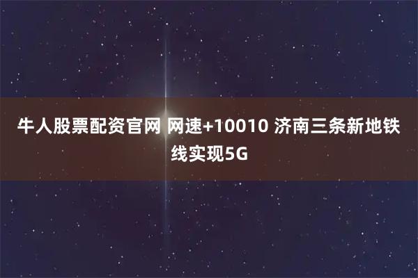 牛人股票配资官网 网速+10010 济南三条新地铁线实现5G