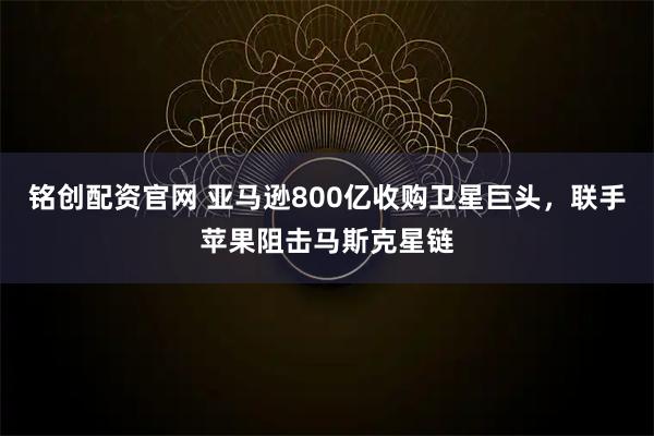 铭创配资官网 亚马逊800亿收购卫星巨头,联手苹果阻击马斯克星链