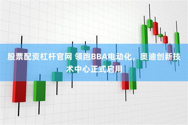 股票配资杠杆官网 领跑BBA电动化，奥迪创新技术中心正式启用