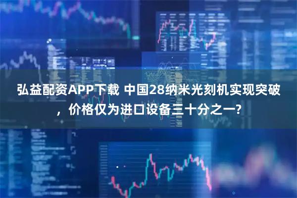 弘益配资APP下载 中国28纳米光刻机实现突破，价格仅为进口设备三十分之一?