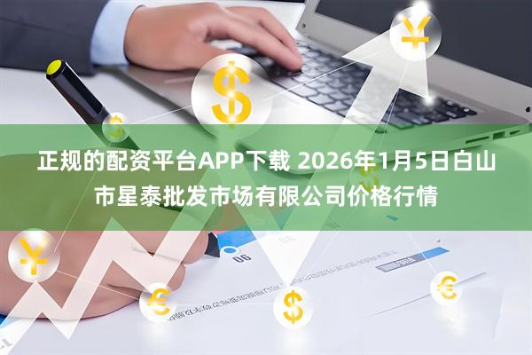 正规的配资平台APP下载 2026年1月5日白山市星泰批发市场有限公司价格行情