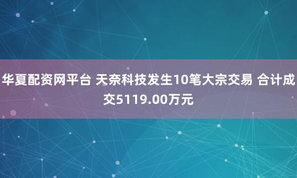 华夏配资网平台 天奈科技发生10笔大宗交易 合计成交5119.00万元
