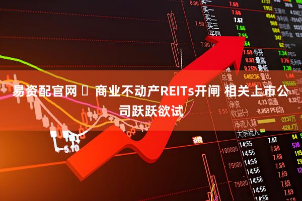 易资配官网 ​商业不动产REITs开闸 相关上市公司跃跃欲试