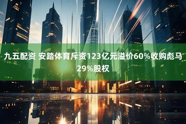 九五配资 安踏体育斥资123亿元溢价60%收购彪马29%股权