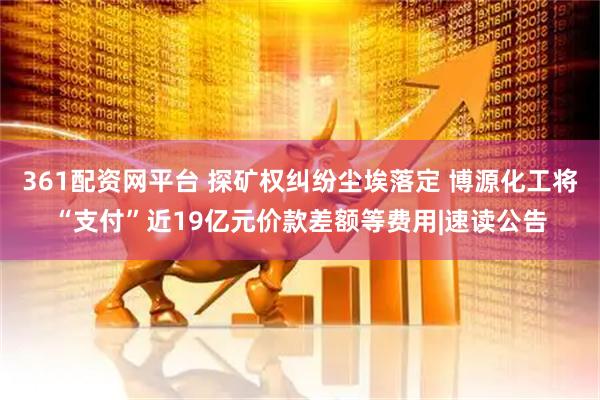361配资网平台 探矿权纠纷尘埃落定 博源化工将“支付”近19亿元价款差额等费用|速读公告