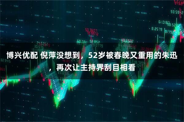 博兴优配 倪萍没想到，52岁被春晚又重用的朱迅，再次让主持界刮目相看