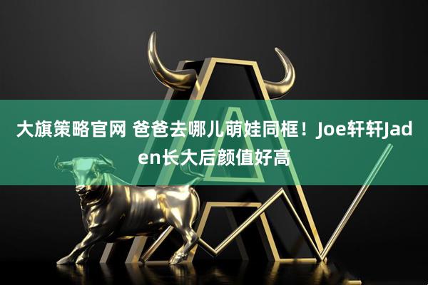 大旗策略官网 爸爸去哪儿萌娃同框！Joe轩轩Jaden长大后颜值好高