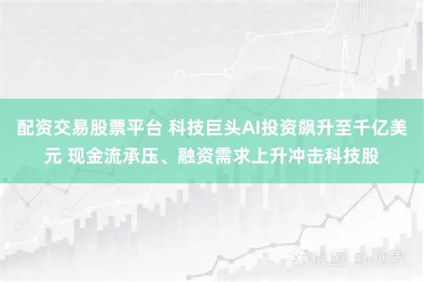 配资交易股票平台 科技巨头AI投资飙升至千亿美元 现金流承压、融资需求上升冲击科技股