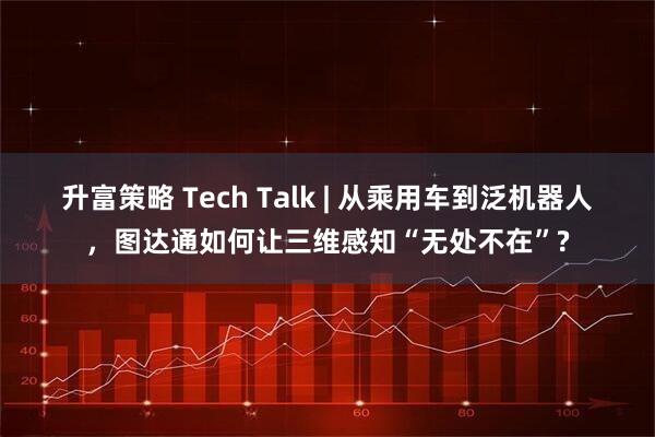 升富策略 Tech Talk | 从乘用车到泛机器人，图达通如何让三维感知“无处不在”?