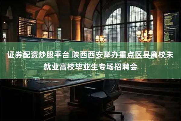 证券配资炒股平台 陕西西安举办重点区县离校未就业高校毕业生专场招聘会