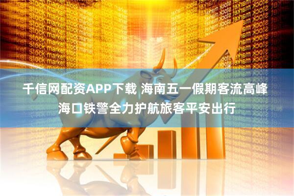 千信网配资APP下载 海南五一假期客流高峰 海口铁警全力护航旅客平安出行