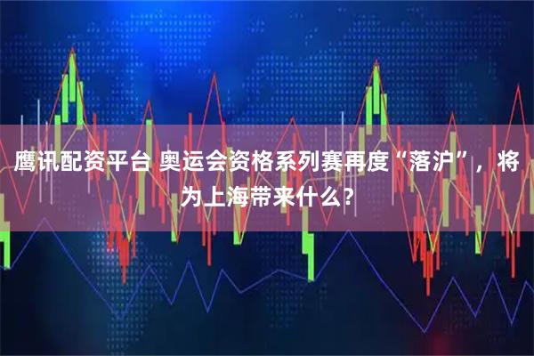 鹰讯配资平台 奥运会资格系列赛再度“落沪”，将为上海带来什么？