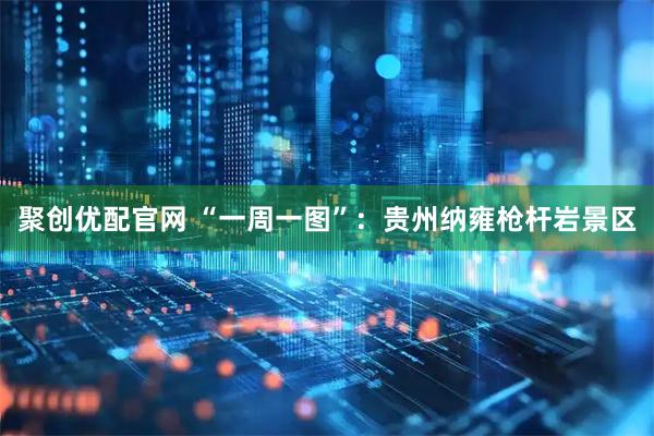 聚创优配官网 “一周一图”：贵州纳雍枪杆岩景区